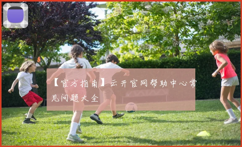 【官方指南】云开官网帮助中心常见问题大全